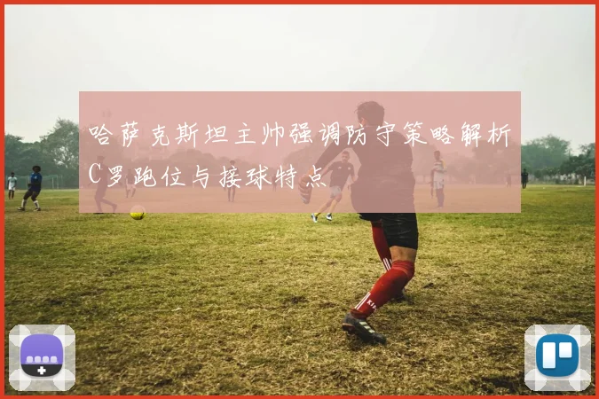 哈萨克斯坦主帅强调防守策略解析C罗跑位与接球特点