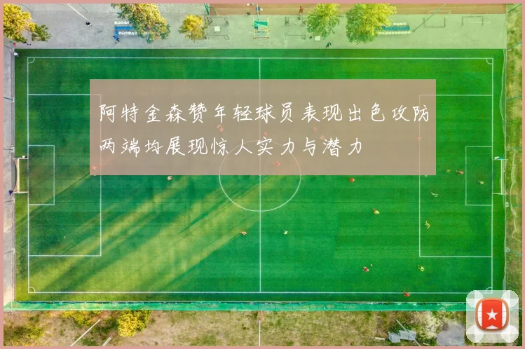 阿特金森赞年轻球员表现出色攻防两端均展现惊人实力与潜力