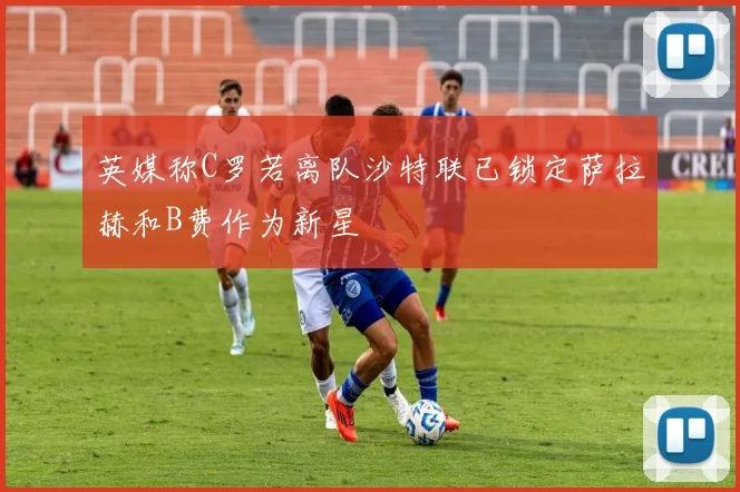 英媒称C罗若离队沙特联已锁定萨拉赫和B费作为新星