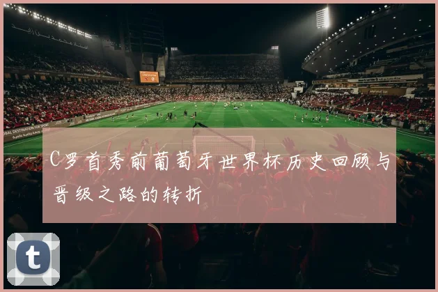 C罗首秀前葡萄牙世界杯历史回顾与晋级之路的转折