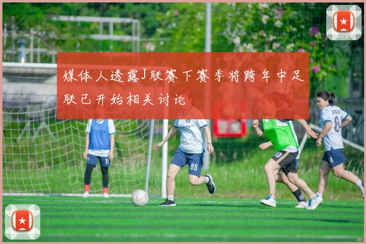 媒体人透露J联赛下赛季将跨年中足联已开始相关讨论