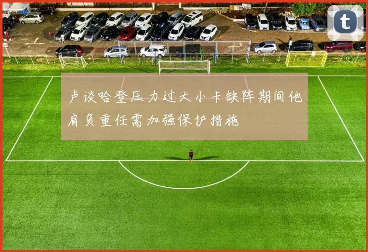 卢谈哈登压力过大小卡缺阵期间他肩负重任需加强保护措施