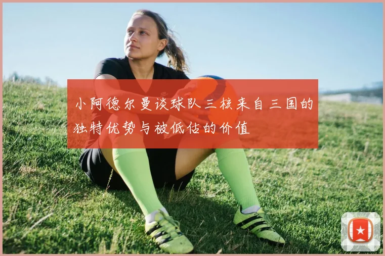 小阿德尔曼谈球队三核来自三国的独特优势与被低估的价值