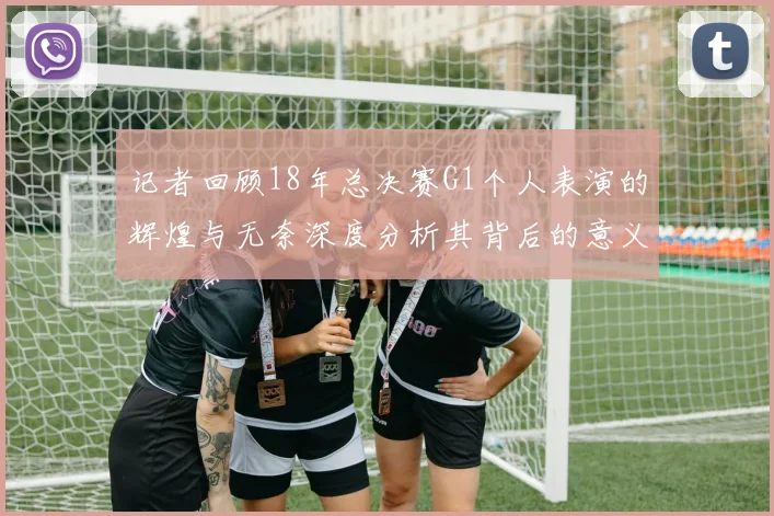 记者回顾18年总决赛G1个人表演的辉煌与无奈深度分析其背后的意义与影响