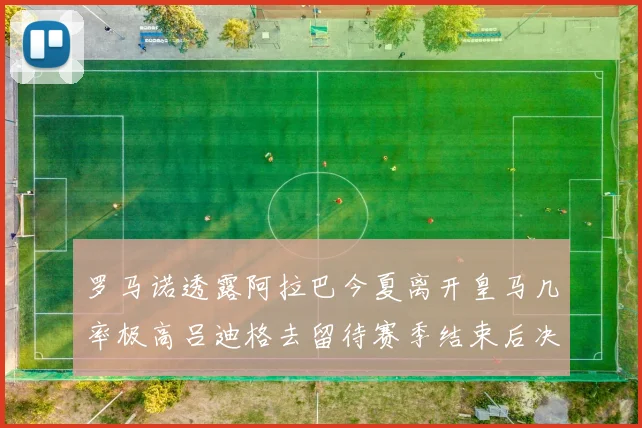 罗马诺透露阿拉巴今夏离开皇马几率极高吕迪格去留待赛季结束后决定