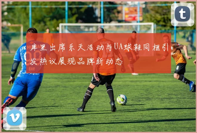 库里出席乐天活动与UA球鞋同框引发热议展现品牌新动态