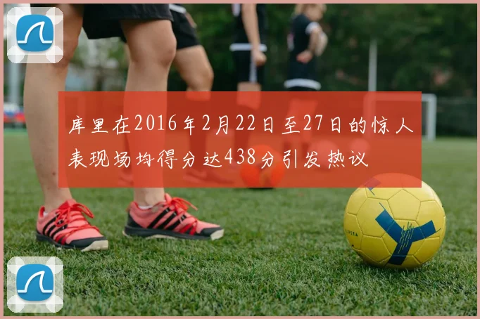 库里在2016年2月22日至27日的惊人表现场均得分达438分引发热议
