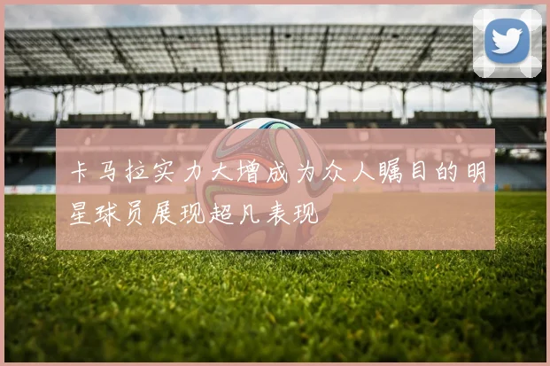 卡马拉实力大增成为众人瞩目的明星球员展现超凡表现