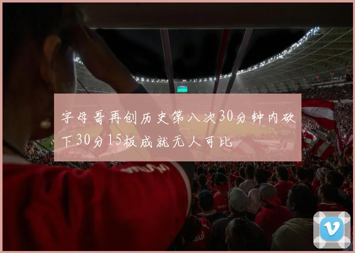 字母哥再创历史第八次30分钟内砍下30分15板成就无人可比