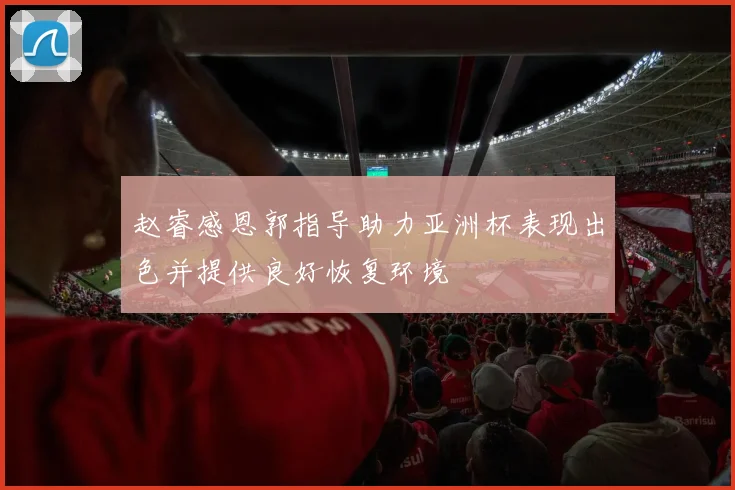 赵睿感恩郭指导助力亚洲杯表现出色并提供良好恢复环境
