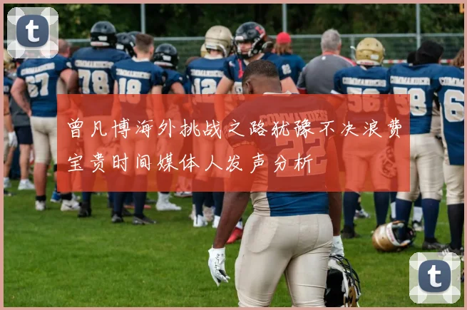 曾凡博海外挑战之路犹豫不决浪费宝贵时间媒体人发声分析