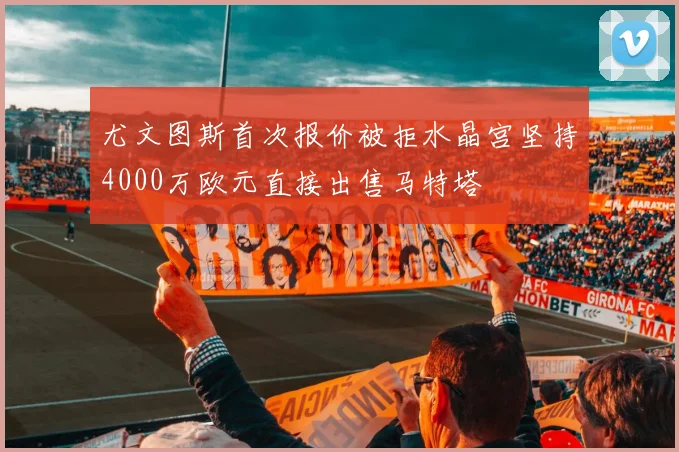 尤文图斯首次报价被拒水晶宫坚持4000万欧元直接出售马特塔