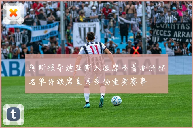 阿斯报导迪亚斯入选摩洛哥非洲杯名单将缺席皇马多场重要赛事