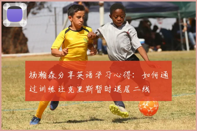 杨瀚森分享英语学习心得：如何通过训练让克里斯暂时退居二线