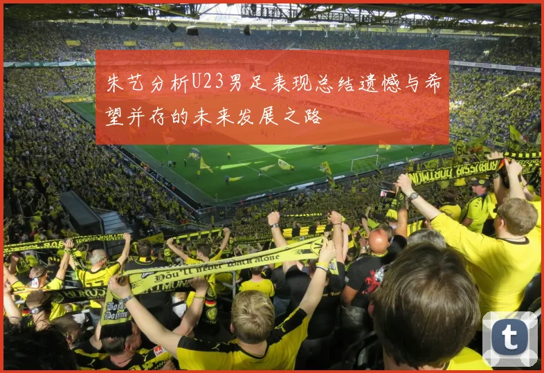 朱艺分析U23男足表现总结遗憾与希望并存的未来发展之路