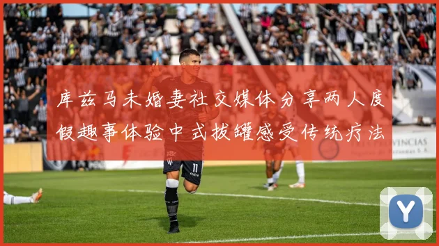 库兹马未婚妻社交媒体分享两人度假趣事体验中式拔罐感受传统疗法魅力