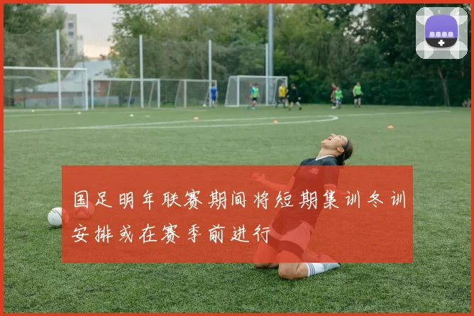 国足明年联赛期间将短期集训冬训安排或在赛季前进行
