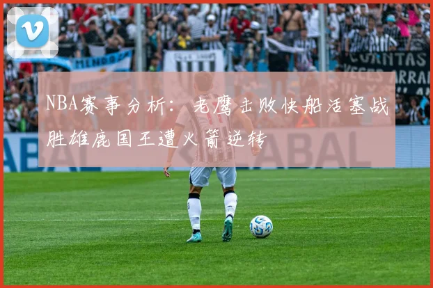 NBA赛事分析：老鹰击败快船活塞战胜雄鹿国王遭火箭逆转