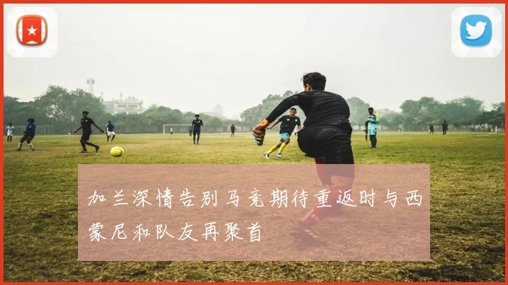 加兰深情告别马竞期待重返时与西蒙尼和队友再聚首