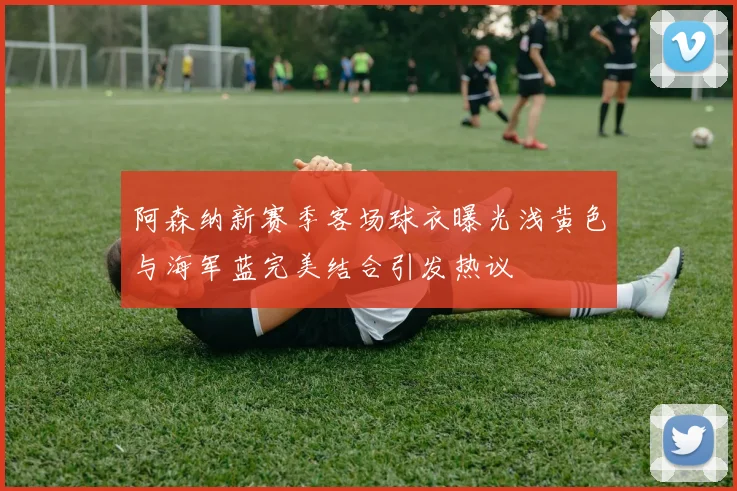 阿森纳新赛季客场球衣曝光浅黄色与海军蓝完美结合引发热议