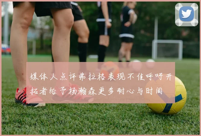 媒体人点评弗拉格表现不佳呼吁开拓者给予杨瀚森更多耐心与时间