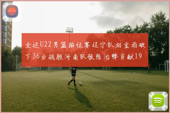 全运U22男篮排位赛辽宁队刘金雨砍下36分战胜河南队张陈治锋贡献19分17篮板