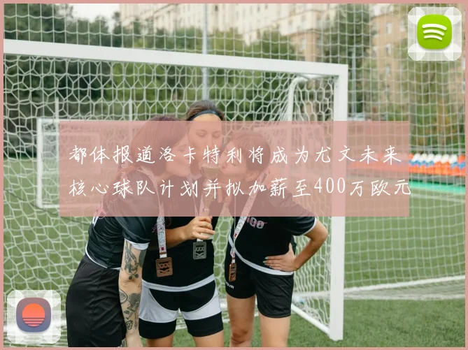 都体报道洛卡特利将成为尤文未来核心球队计划并拟加薪至400万欧元