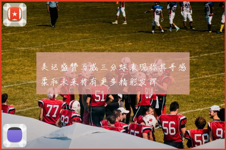 美记盛赞马威三分球表现称其手感柔和未来将有更多精彩发挥