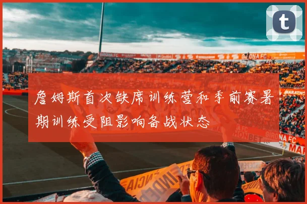 詹姆斯首次缺席训练营和季前赛暑期训练受阻影响备战状态