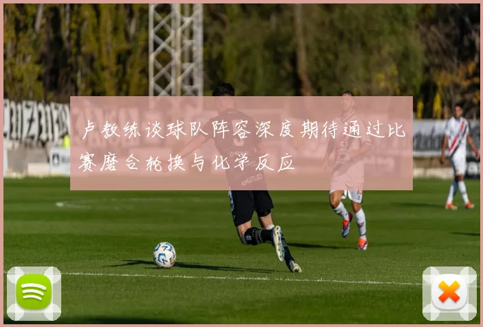 卢教练谈球队阵容深度期待通过比赛磨合轮换与化学反应