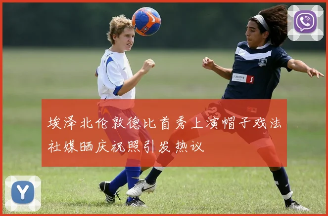 埃泽北伦敦德比首秀上演帽子戏法社媒晒庆祝照引发热议