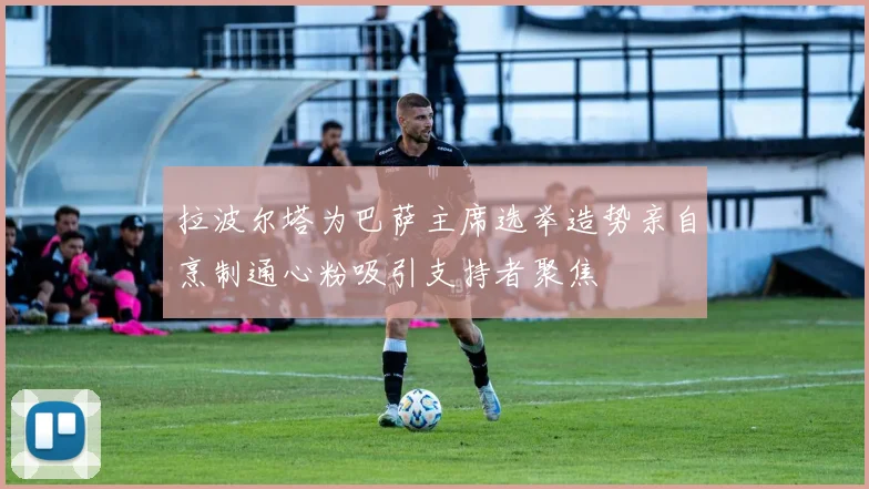 拉波尔塔为巴萨主席选举造势亲自烹制通心粉吸引支持者聚焦