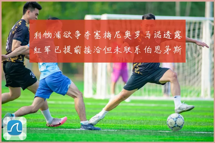 利物浦欲争夺塞梅尼奥罗马诺透露红军已提前接洽但未联系伯恩茅斯