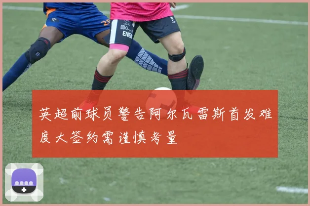 英超前球员警告阿尔瓦雷斯首发难度大签约需谨慎考量