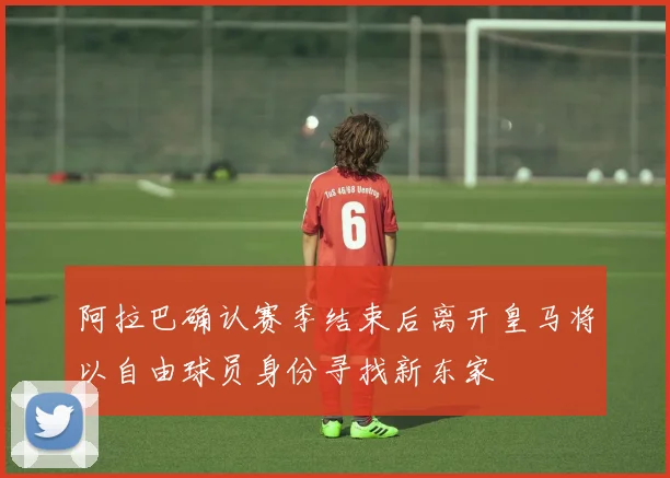 阿拉巴确认赛季结束后离开皇马将以自由球员身份寻找新东家