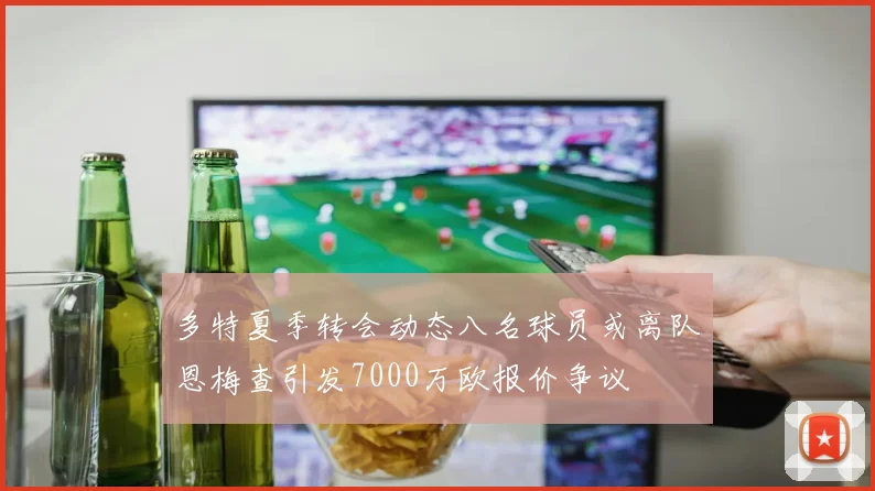 多特夏季转会动态八名球员或离队恩梅查引发7000万欧报价争议