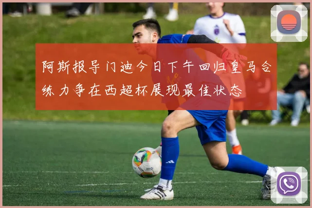 阿斯报导门迪今日下午回归皇马合练力争在西超杯展现最佳状态