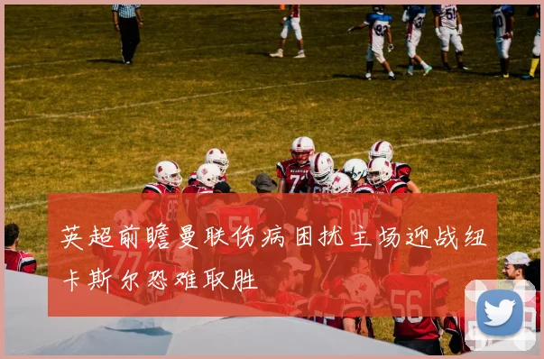 英超前瞻曼联伤病困扰主场迎战纽卡斯尔恐难取胜