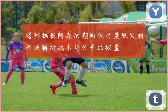 塔帅执教阿森纳期间仅对曼联失利两次解析战术与对手的较量