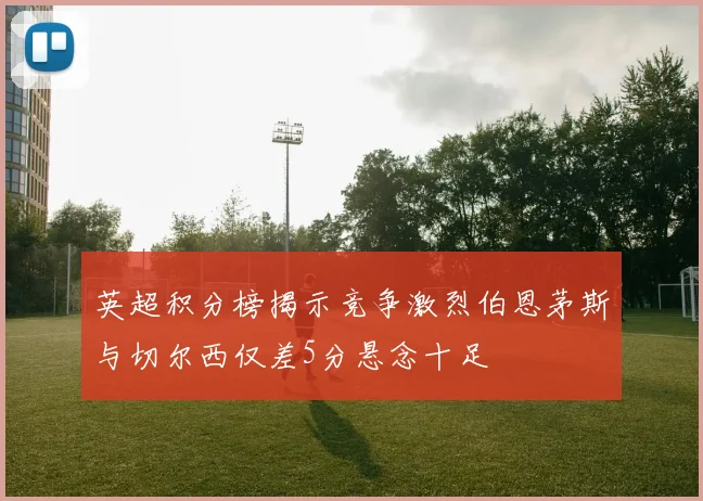 英超积分榜揭示竞争激烈伯恩茅斯与切尔西仅差5分悬念十足