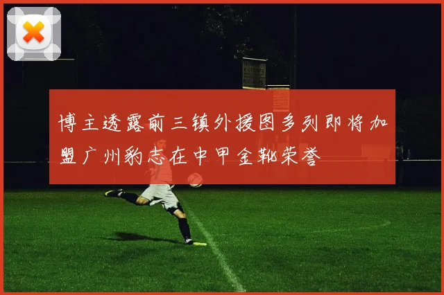 博主透露前三镇外援图多列即将加盟广州豹志在中甲金靴荣誉