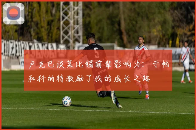 卢克巴谈莱比锡前辈影响力：于帕和科纳特激励了我的成长之路