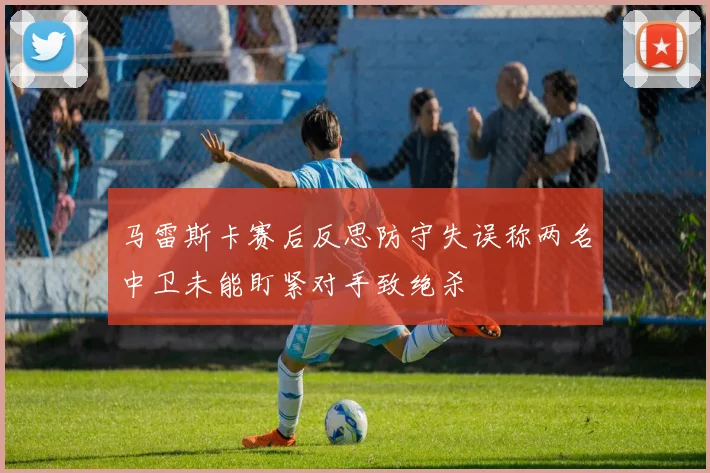 马雷斯卡赛后反思防守失误称两名中卫未能盯紧对手致绝杀