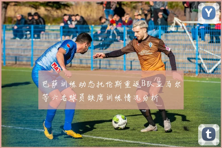 巴萨训练动态托伦斯重返B队亚马尔等六名球员缺席训练情况分析