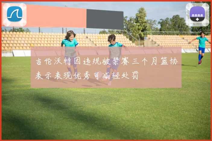 吉伦沃特因违规被禁赛三个月篮协表示表现优秀可减轻处罚