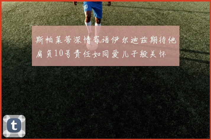 斯帕莱蒂深情寄语伊尔迪兹期待他肩负10号责任如同爱儿子般关怀