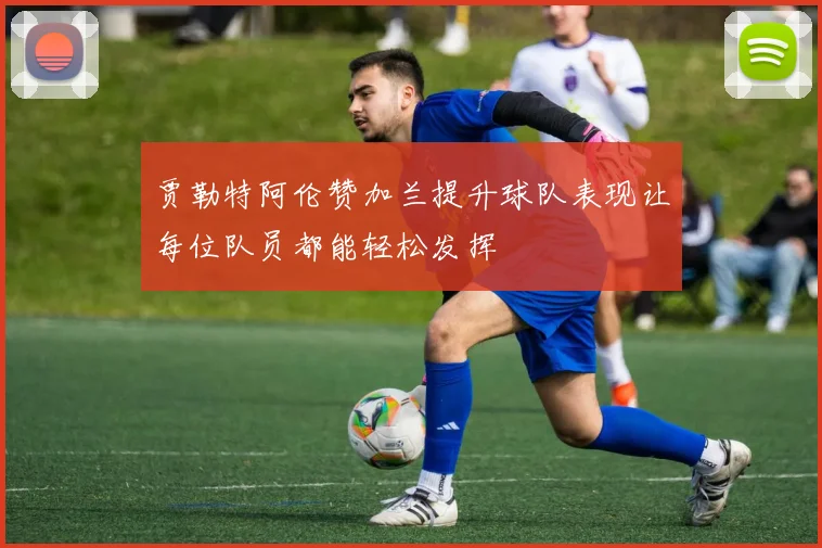 贾勒特阿伦赞加兰提升球队表现让每位队员都能轻松发挥