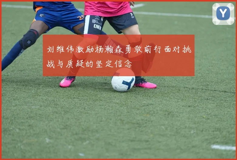 刘维伟激励杨瀚森勇敢前行面对挑战与质疑的坚定信念