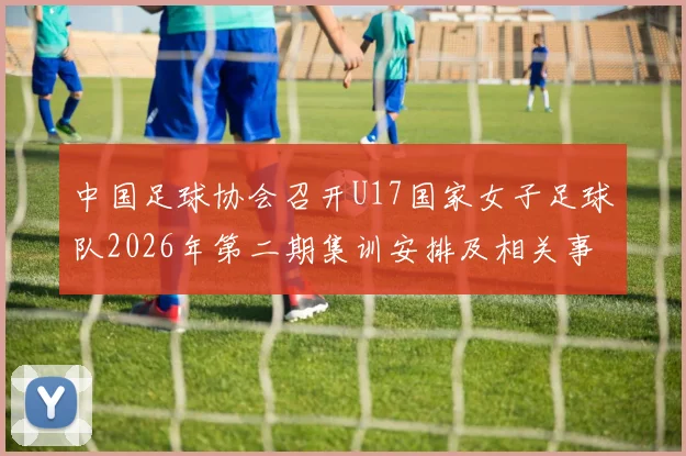 中国足球协会召开U17国家女子足球队2026年第二期集训安排及相关事项通知