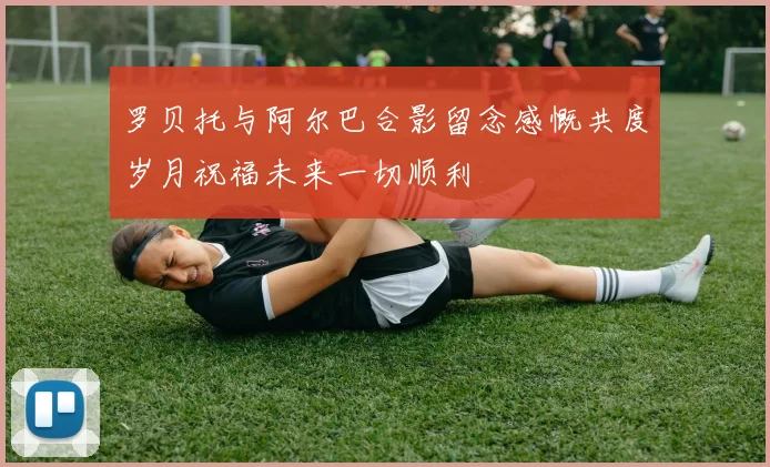 罗贝托与阿尔巴合影留念感慨共度岁月祝福未来一切顺利